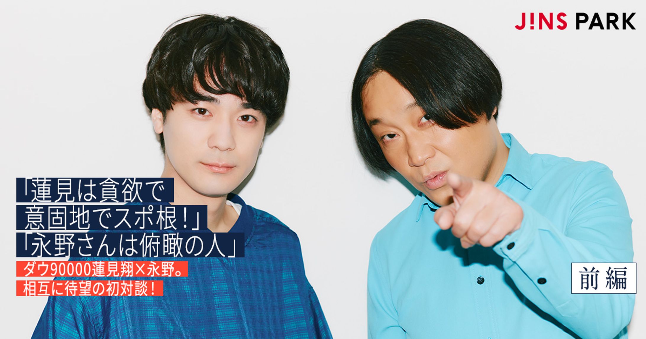 【JINS PARK】「蓮見は貪欲で意固地でスポ根！」「永野さんは俯瞰の人」ダウ90000蓮見翔×永野。相互に待望の初対談！-1