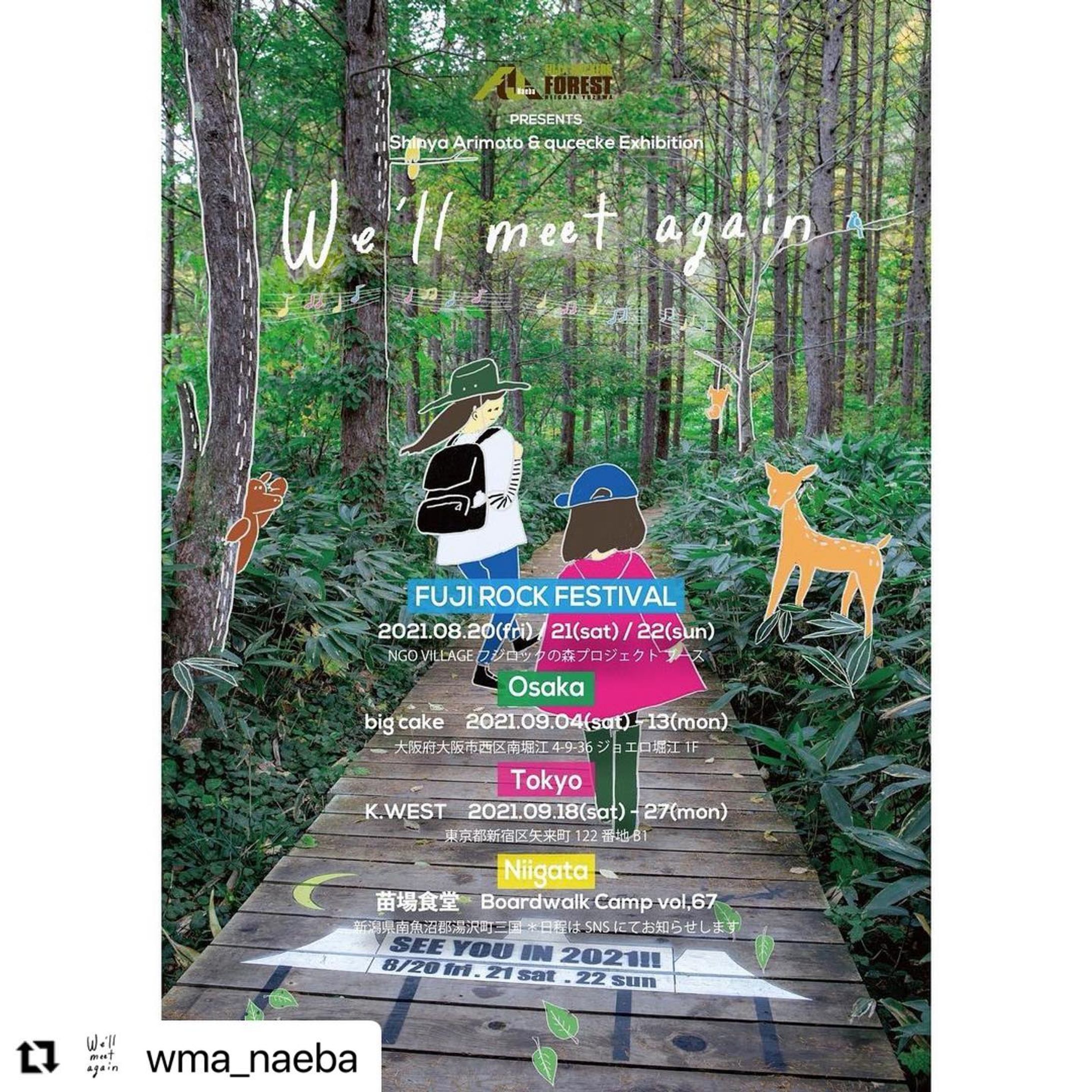 フジロックへのわくわくがたくさんの人の協力のおかげで形になりました。
アリモトさん @shinyarimoto  とコラボした約1年がかりの大作です。なんと4会場で展示します！すごい！
よろしくお願いします！
#Repost @wma_naeba with @make_repost
・・・
フジロックの森プロジェクト協力のもと、We’ll meet againと題した作品展をフジロック会場内と東京、大阪、新潟で開催します。
⁡
作品は昨年の夏からカメラマンのShinya Arimotoが撮影し続けたフジロックの会場風景の写真とイラストレーターのquceckeのイラストをミックスしたものです。「もしも2020年にフジロックが行われていたら…」をテーマに「また会いましょう」と願いを込めて、約一年かけて作品を共作しました。
⁡
フジロックの森を中心にグリーンステージやドラゴンドラの上の風景まで、きっとみんなが「また苗場に帰りたい」と思ってもらえるような作品が、たくさんの方の協力によって出来上がりました。
⁡
なお、作品のフレームはボードウォーク・キャンプでボランティアの皆さんと一緒に板運びや釘抜きをして残ったボードウォークの廃材で制作しています。ぜひ各会場でご覧ください。
⁡
■ We’ll meet again 作品展
⁡
●FUJI ROCK FESTIVAL
2021.08.20(fri) / 21(sat) / 22(sun)
NGO VILLAGE フジロックの森プロジェクト ブース
⁡
●大阪 / 南堀江　big cake
2021.09.04 (sat)～13(mon) 11:30-24:00
＊展示期間中のみ9/8（wed）お休み
大阪府大阪市西区南堀江4-9-36 ジョエロ堀江1F
お問い合わせ　06-6578-8010
⁡
●東京 / 神楽坂　K.WEST
2021.09.18 (sat)～27(mon) 14:00-23:00
東京都新宿区矢来町122番地B1（メトロ東西線 神楽坂駅）
お問い合わせ　03-6265-0309 
⁡
●新潟 / 苗場　苗場食堂 Boardwalk Camp vol,67にて
 *日程はSNSでお知らせします。
⁡
＊各会場のスケジュールは新型コロナウイルスの感染状況により変更する場合がございます。ご来場前にSNSのチェックをお願い致します。
⁡
“We’ll meet again” Inspired by Johnny Cash (From American Ⅳ : The Man Comes Around)
フレーム制作協力 : SPACE DESIGN TAKUMI
協力 : K.WEST / big cake / 苗場食堂 / Kenta Kanazawa(The Kinta Naeba) / Yumi Kuwabara / Takumi Saito / Takafumi Miura(fujirockers.org) / Hitoshi Abe(fujirockers.org) 
Photo : Shinya Arimoto
Illustration : qucecke
Flyer Design & Text by Shinya Arimoto
⁡
#wma_naeba #fujirock-1