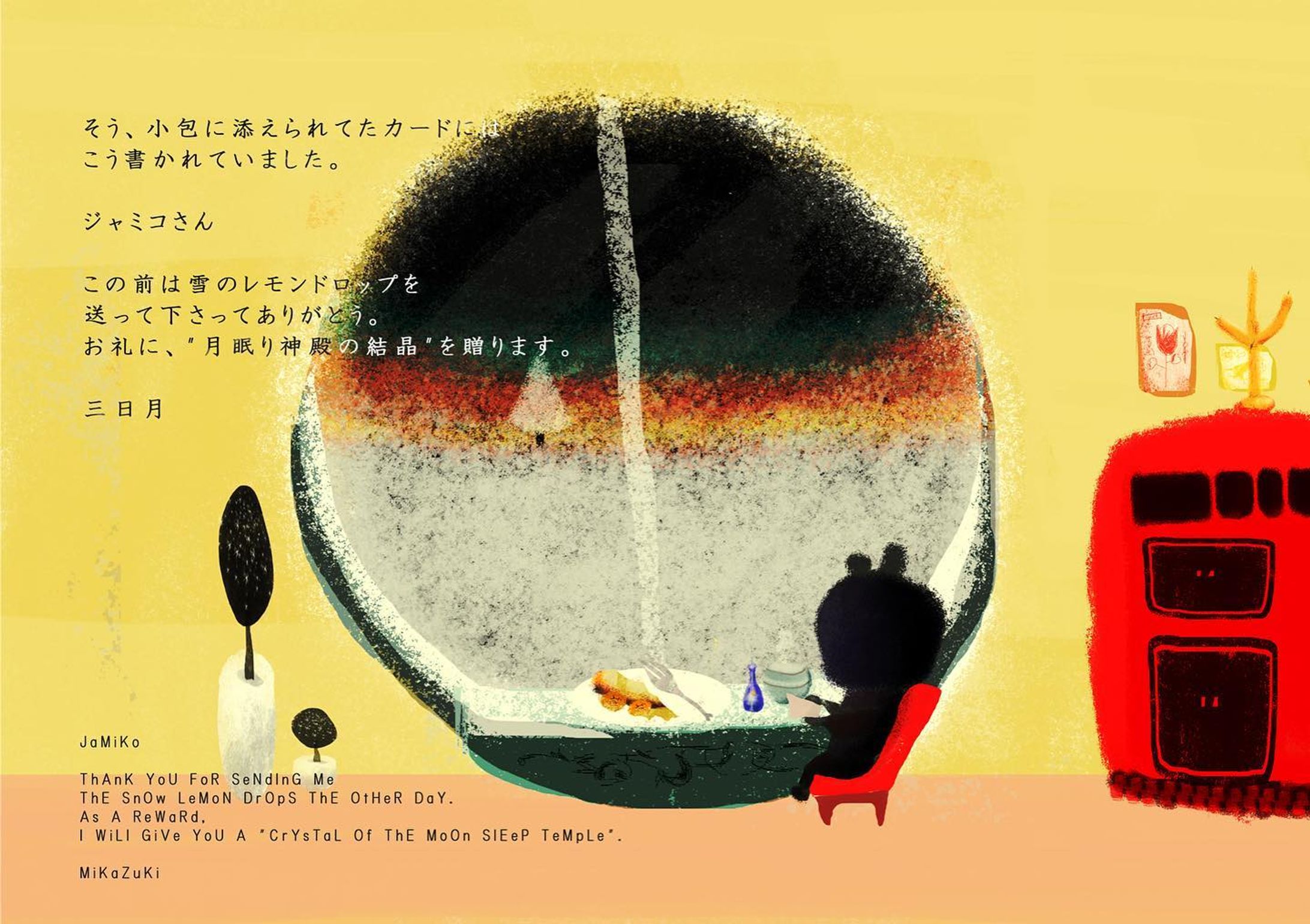 『Do YoU LiKe WiNtEr?』

そう、小包に添えられたカードには
こう書かれていました。

ジャミコさん

この前は雪のレモンドロップを送って下さってありがとう。
お礼に“月眠り神殿の結晶”を贈ります。

三日月 🌛

Yes, on the card attached to the parcel
It was written like this.

JaMiKo

ThAnK YoU FoR SeNdInG Me ThE SnOw LeMoN DrOpS ThE OtHeR DaY.
As A ReWaRd, I WiLl GiVe YoU A "CrYsTaL Of ThE MoOn SlEeP TeMpLe".

MiKaZuKi 🌛

#artwork
#illustration
#キリトリセカイ
#アート
#絵-1