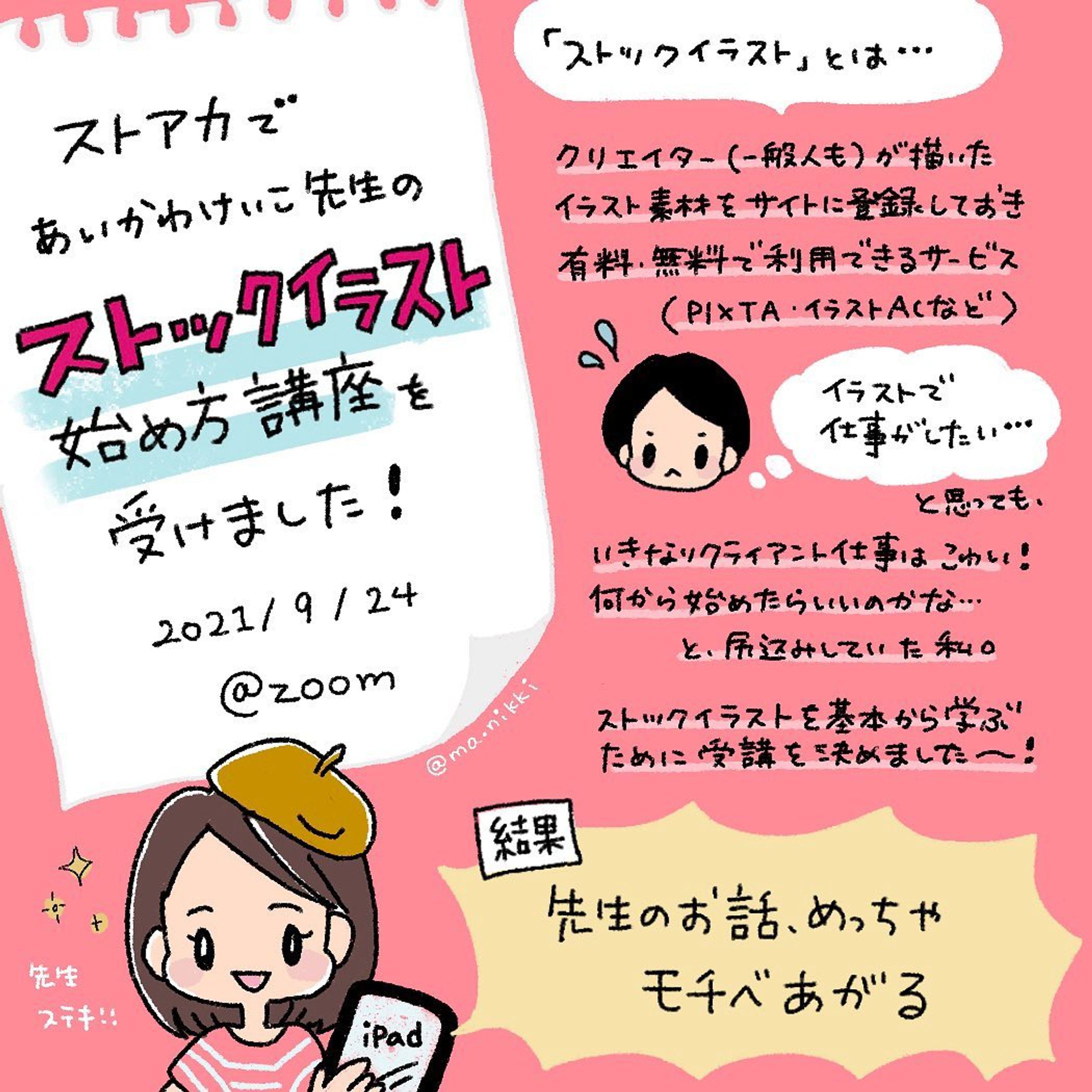 \\ストアカ受講レポ✐☡//

ストアカ(@street_academy_official )のオンライン講座で、
あいかわけいこ先生(@aikawa_sutoaka )の
「ストックイラスト始め方講座」を受けました！

少し日が空いてしまったのですが、
感想レポ描かせていただきました✐☡

「ストックイラスト」
その存在や仕組みは何と無く知っていても、
自分で作品を登録して売る方法は分からない…！
自分のイラストを少しでも
お金(価値)に換える方法を学びたくて、受講しました。

結果……

／
めっちゃモチベーション上がった〜！
＼

まず、先生のお話に引き込まれます。
絵を描く人なら絶対楽しい。
ずっと聴いていたかったぐらい（笑）

さらに宿題＋添削までつけてくださり
(この添削、無料ですよ！！)
もう、この時点から「やるしかない。」って思えます。

「絵を描くのが好き」なマインドを大事にしながら、
持ってるスキルをきちんと価値に換える。
そのノウハウが詰まった講座でした！

そして…
あいかわけいこさんは私、じつは以前からファンでして…
息子さんの育児絵日記(@chibi_neko_3 )をインスタで描き続けておられて、ずっとフォローさせていただいてたのです！
(私のフォロワーさんなら、知ってる方も多い気がする…！)

ある時ストアカ講師もされている事を知り、今回の受講。
ZOOM越しにでもお会いできて光栄でした〜✨

受講後少しずつですが
ストックイラスト登録・販売も始めてみました。

先生、ありがとうございました🌸

◌◌◌◌◌◌◌◌◌◌◌◌◌◌◌

▷▷▷@ma.nikki ◁◁◁

手帳のことを中心に
iPad手描きで発信しています。

\\手帳と文房具のブログやってます//
http://mani-mag.com

プロフィールのリンクからどうぞ☺︎

◌◌◌◌◌◌◌◌◌◌◌◌◌◌◌

✐☡ 
#ストアカ #ストアカ受講 #ストックイラスト #40の手習い #絵が上手くなりたい #グラレコ #グラレポ #フォトレコ #メモレコ #手書きが好き #書くことが好き #ipadでお絵描き #ipad芸人 #手描き加工 #手帳とiPadで好きを綴る-1