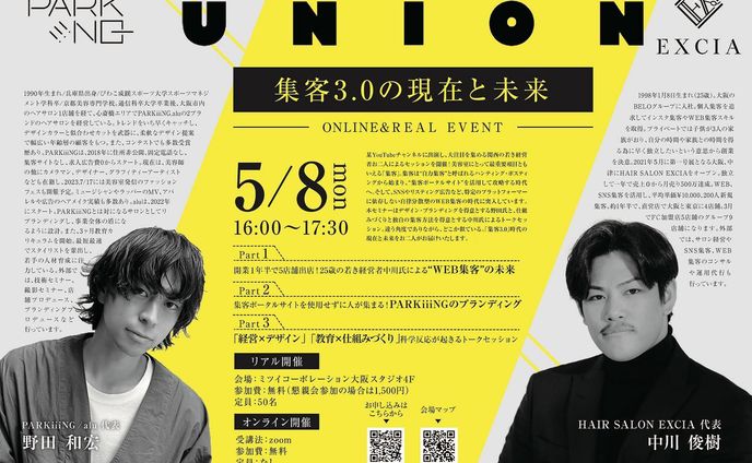 union -集客3.0 の現在と未来-

金丸、初・大阪企画セミナーです🐙

名古屋時代の先輩・宮本さんからお声がけ頂いて、関西の若手経営者お二人によるセミナーを企画させて頂きました🙌

32歳の若き経営者・野田氏が代表を務めるPARKiiiNGは2018年に「住所非公開・固定電話なし、集客サイトなし、求人広告費0」でスタート。

多岐に渡る活動でブランディングに成功して、心斎橋に2店舗展開。

25歳の若き経営者・中川氏は2021年にEXCIAをオープンし、売上0から月間売上500万円、客単価10,000円、新規集客200名に。

現在は直営4店舗、FC5店舗展開。

美容室における最重要項目である「集客」のあり方は、新しい時代に突入✈️

本セミナーでは「集客3.0」をテーマに、お二人のトークセッションをお届けいたします🔥

リアル会場ではセミナー終了後に懇親会の場を設けておりますので、ぜひ会場にお越しください🤝